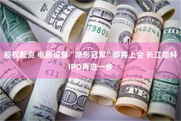 股权配资 电脱设备“隐形冠军”即将上会 长江能科IPO再进一步
