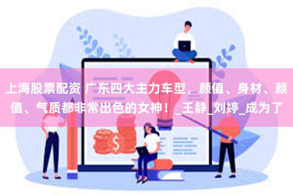 上海股票配资 广东四大主力车型，颜值、身材、颜值、气质都非常出色的女神！_王静_刘婷_成为了