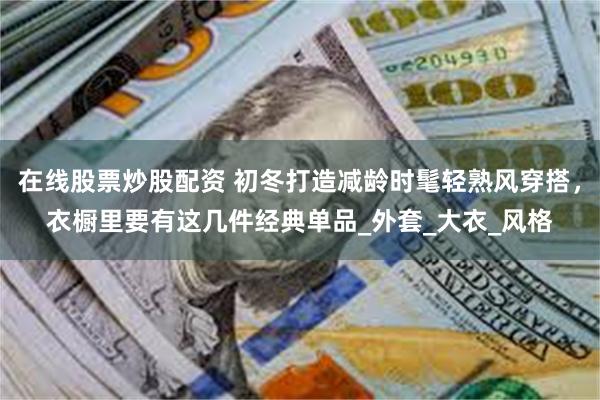 在线股票炒股配资 初冬打造减龄时髦轻熟风穿搭，衣橱里要有这几件经典单品_外套_大衣_风格