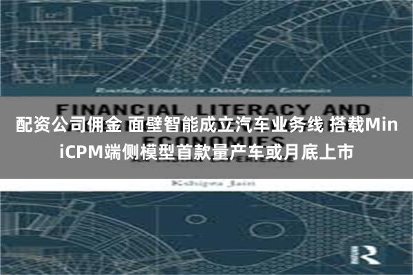 配资公司佣金 面壁智能成立汽车业务线 搭载MiniCPM端侧模型首款量产车或月底上市
