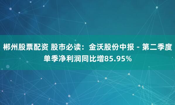 郴州股票配资 股市必读：金沃股份中报 - 第二季度单季净利润同比增85.95%