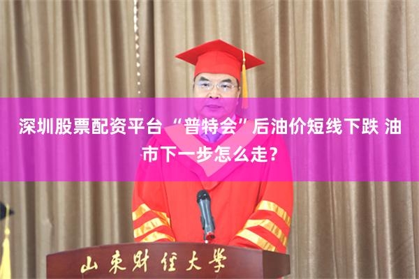 深圳股票配资平台 “普特会”后油价短线下跌 油市下一步怎么走？