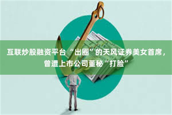 互联炒股融资平台 “出圈”的天风证券美女首席，曾遭上市公司董秘“打脸”
