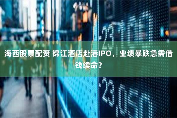 海西股票配资 锦江酒店赴港IPO，业绩暴跌急需借钱续命？