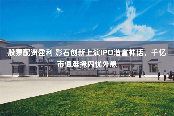股票配资盈利 影石创新上演IPO造富神话，千亿市值难掩内忧外患