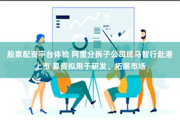 股票配资平台体验 阿里分拆子公司斑马智行赴港上市 募资拟用于研发、拓展市场