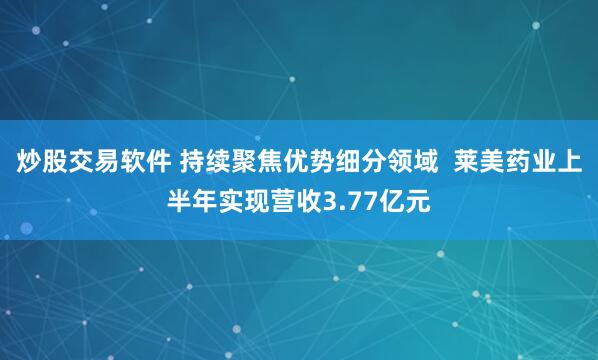 炒股交易软件 持续聚焦优势细分领域  莱美药业上半年实现营收3.77亿元