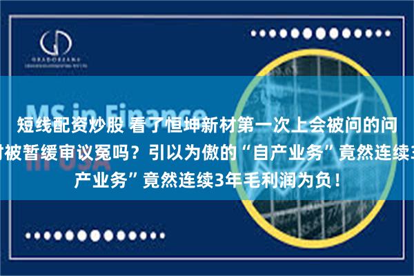 短线配资炒股 看了恒坤新材第一次上会被问的问题，你觉得当时被暂缓审议冤吗？引以为傲的“自产业务”竟然连续3年毛利润为负！
