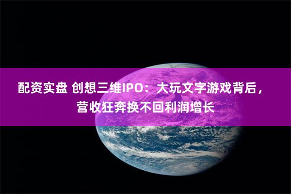 配资实盘 创想三维IPO：大玩文字游戏背后， 营收狂奔换不回利润增长