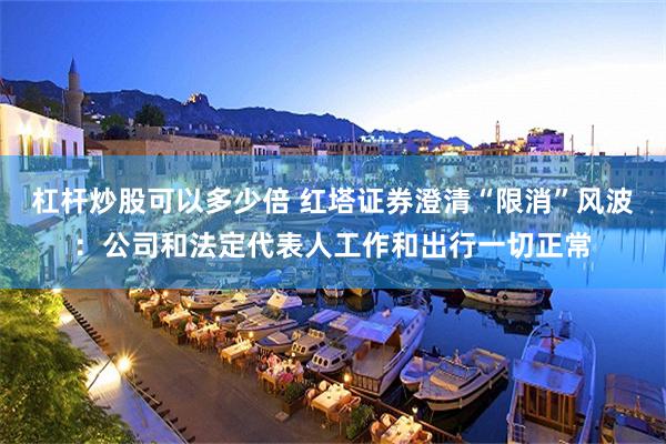 杠杆炒股可以多少倍 红塔证券澄清“限消”风波：公司和法定代表人工作和出行一切正常