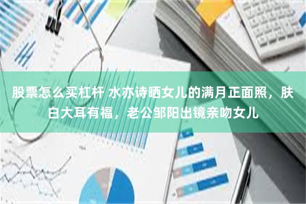 股票怎么买杠杆 水亦诗晒女儿的满月正面照，肤白大耳有福，老公邹阳出镜亲吻女儿