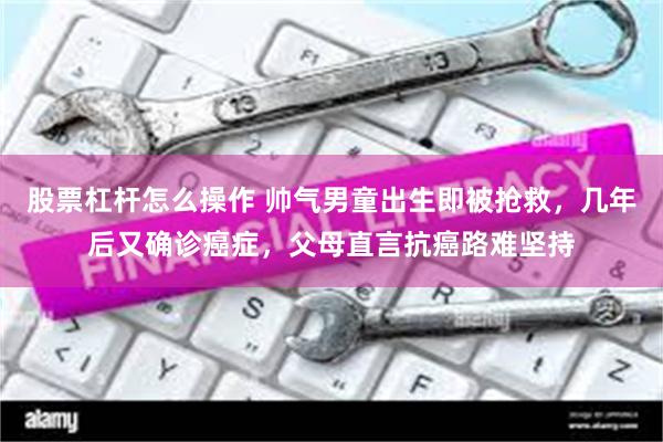 股票杠杆怎么操作 帅气男童出生即被抢救，几年后又确诊癌症，父母直言抗癌路难坚持