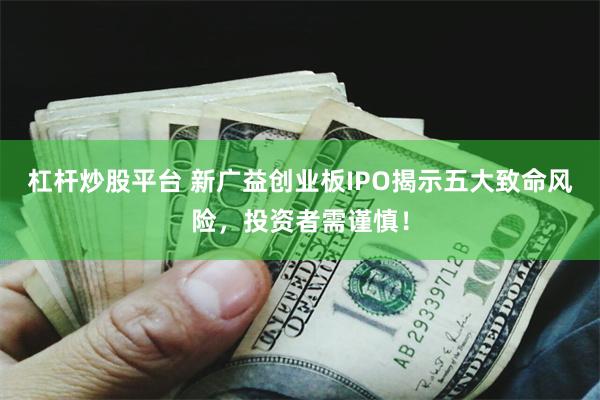 杠杆炒股平台 新广益创业板IPO揭示五大致命风险，投资者需谨慎！