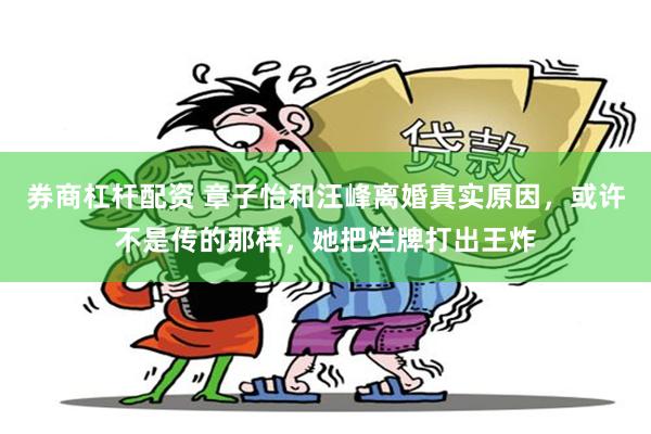 券商杠杆配资 章子怡和汪峰离婚真实原因，或许不是传的那样，她把烂牌打出王炸