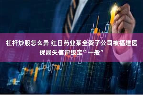 杠杆炒股怎么弄 红日药业某全资子公司被福建医保局失信评级定”一般”