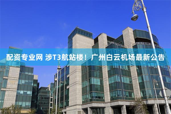 配资专业网 涉T3航站楼！广州白云机场最新公告