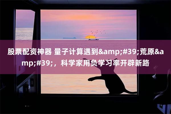 股票配资神器 量子计算遇到'荒原',科学家用负学习率开辟新路