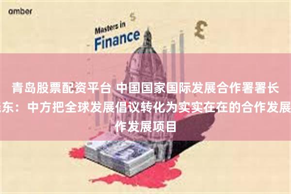 青岛股票配资平台 中国国家国际发展合作署署长陈晓东：中方把全球发展倡议转化为实实在在的合作发展项目