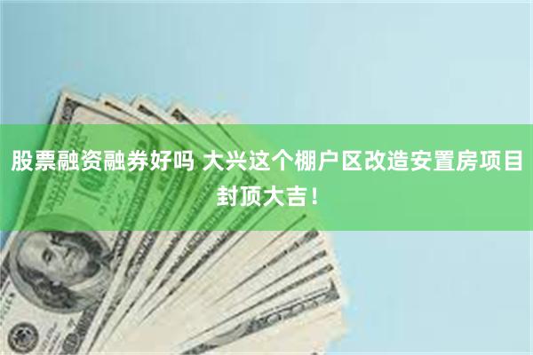 股票融资融券好吗 大兴这个棚户区改造安置房项目封顶大吉！