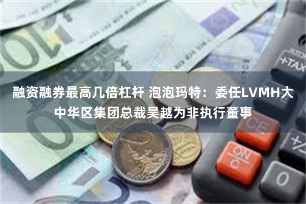 融资融券最高几倍杠杆 泡泡玛特：委任LVMH大中华区集团总裁吴越为非执行董事