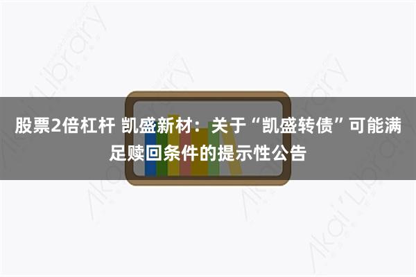 股票2倍杠杆 凯盛新材：关于“凯盛转债”可能满足赎回条件的提示性公告