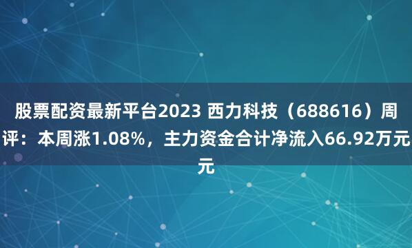 股票配资最新平台2023 西力科技（688616）周评：本周涨1.08%，主力资金合计净流入66.92万元
