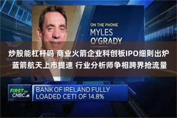 炒股能杠杆吗 商业火箭企业科创板IPO细则出炉 蓝箭航天上市提速 行业分析师争相跨界抢流量